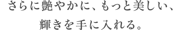 さらに艶やかに、もっと美しい、輝きを手に入れる。